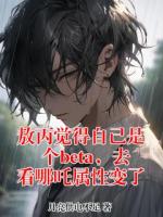 敖丙哪吒小说敖丙觉得自己是个beta，去看哪吒属性变了在哪里可以免费全文阅读